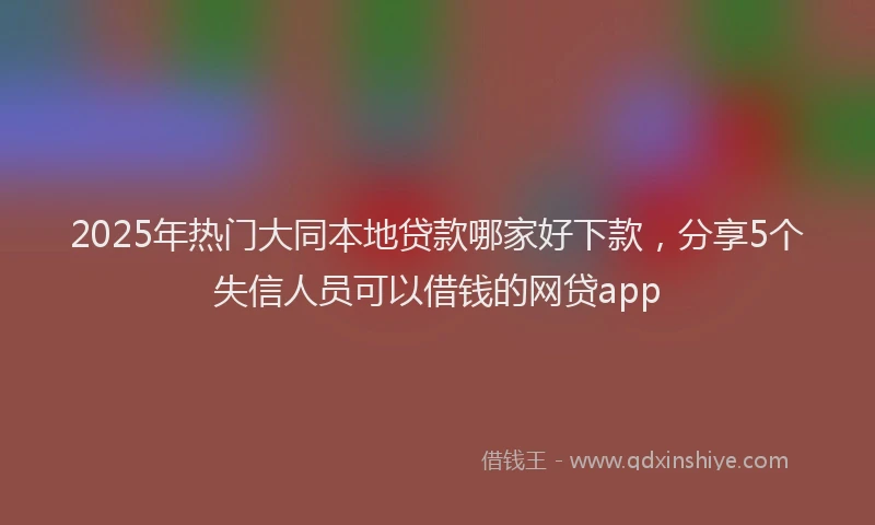 2025年热门大同本地贷款哪家好下款，分享5个失信人员可以借钱的网贷app