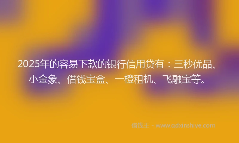 2025年的容易下款的银行信用贷有：三秒优品、小金象、借钱宝盒、一橙租机、飞融宝等。