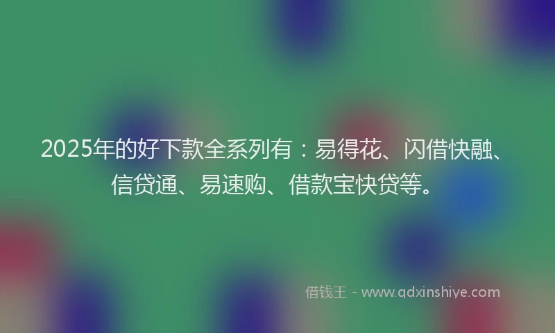 2025年的好下款全系列有：易得花、闪借快融、信贷通、易速购、借款宝快贷等。