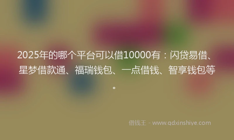 2025年的哪个平台可以借10000有：闪贷易借、星梦借款通、福瑞钱包、一点借钱、智享钱包等。
