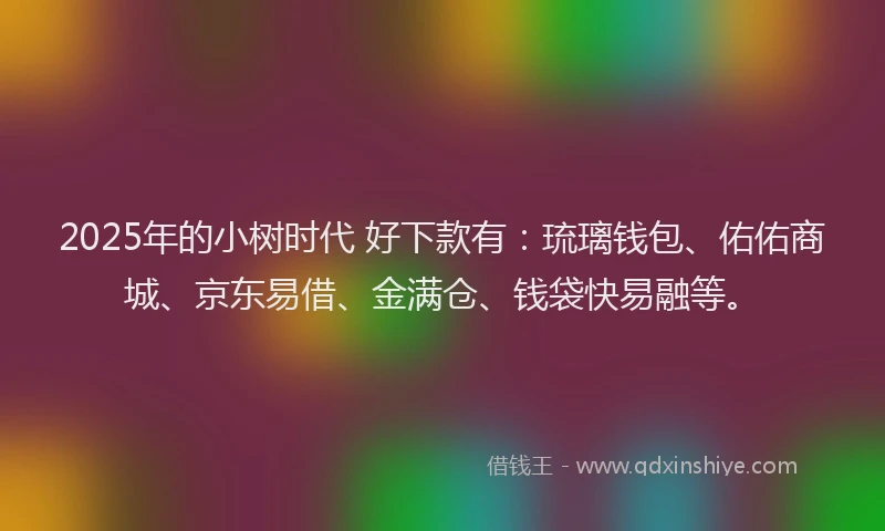 2025年的小树时代 好下款有:琉璃钱包、佑佑商城、京东易借、金满仓、钱袋快易融等。