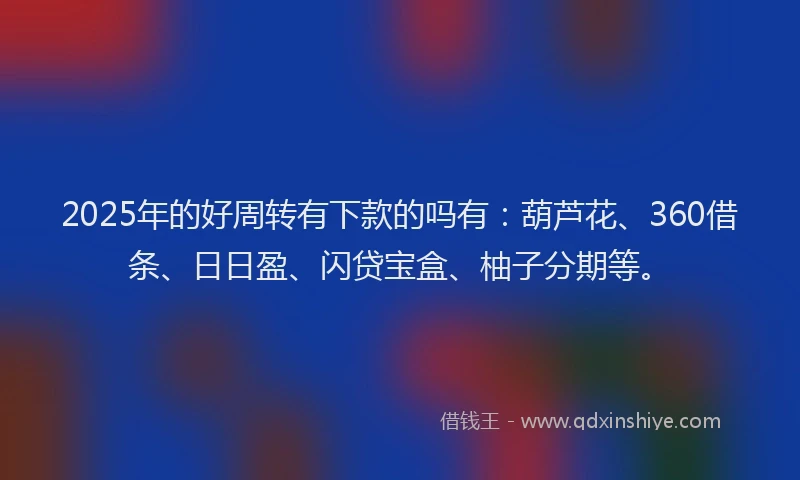 2025年的好周转有下款的吗有：葫芦花、360借条、日日盈、闪贷宝盒、柚子分期等。