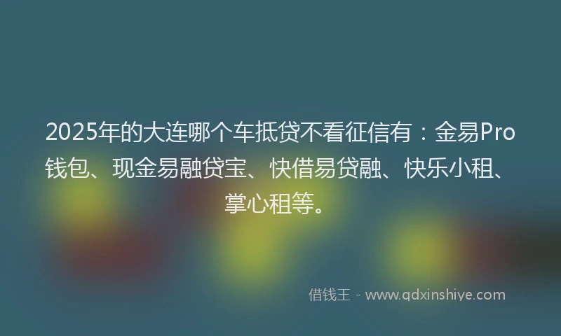 2025年的大连哪个车抵贷不看征信有：金易Pro钱包、现金易融贷宝、快借易贷融、快乐小租、掌心租等。