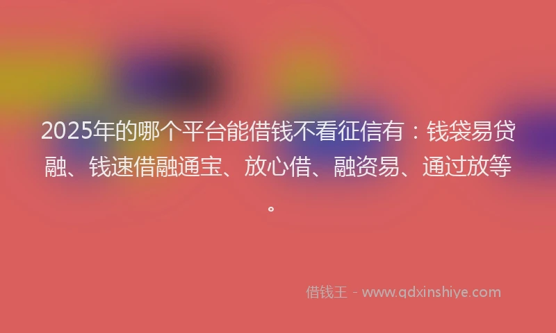 2025年的哪个平台能借钱不看征信有：钱袋易贷融、钱速借融通宝、放心借、融资易、通过放等。