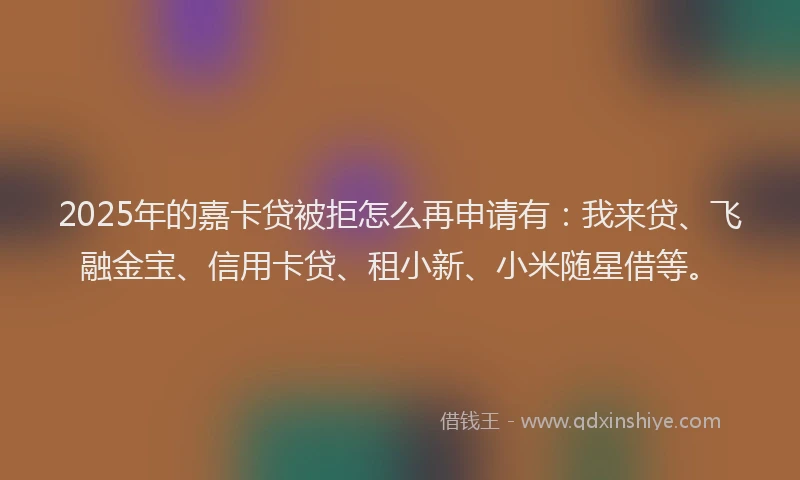 2025年的嘉卡贷被拒怎么再申请有：我来贷、飞融金宝、信用卡贷、租小新、小米随星借等。