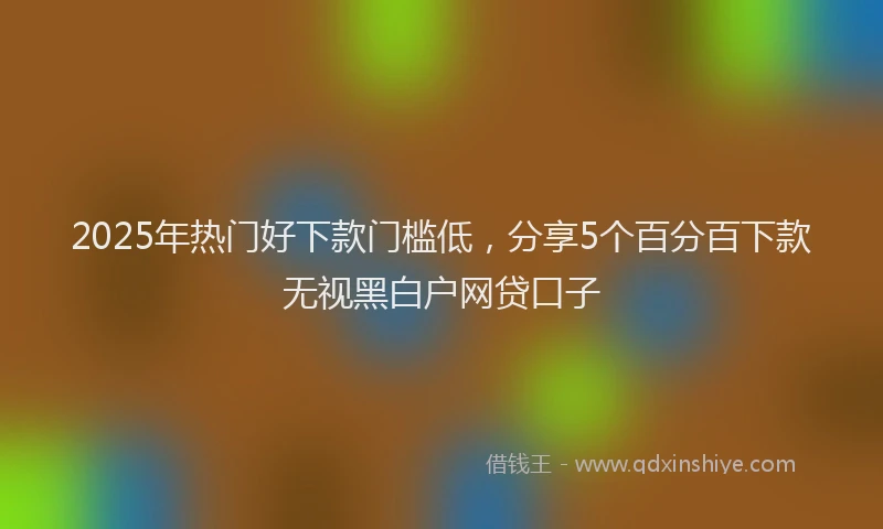 2025年热门好下款门槛低，分享5个百分百下款无视黑白户网贷口子