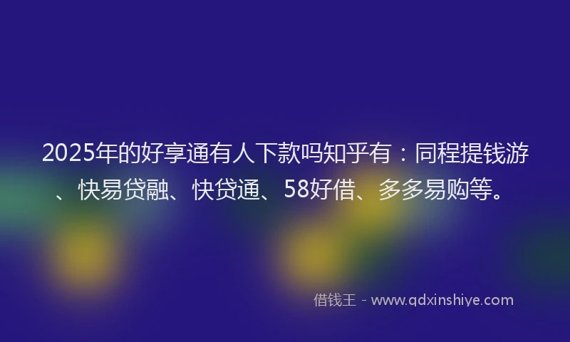 2025年的好享通有人下款吗知乎有：同程提钱游、快易贷融、快贷通、58好借、多多易购等。