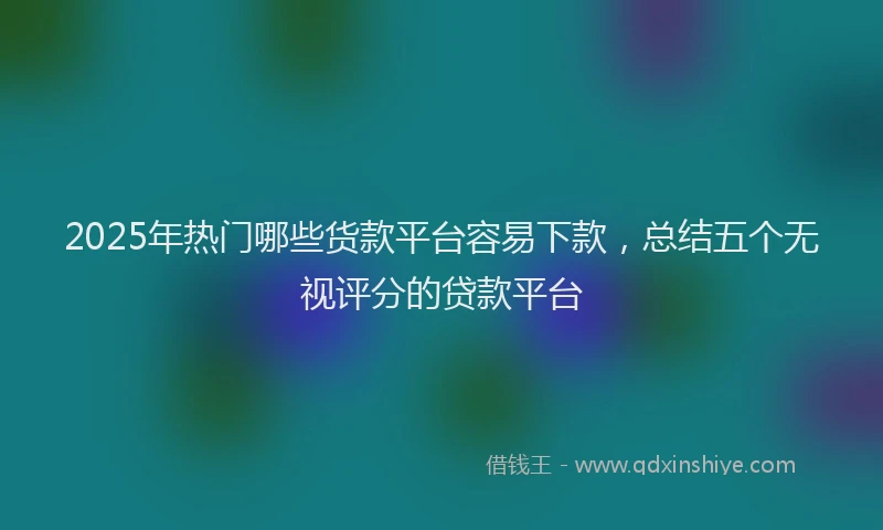 2025年热门哪些货款平台容易下款，总结五个无视评分的贷款平台