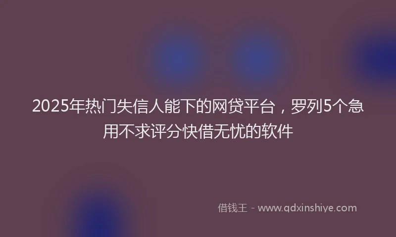2025年热门失信人能下的网贷平台，罗列5个急用不求评分快借无忧的软件