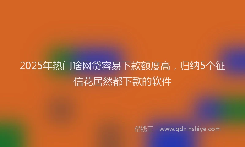 2025年热门啥网贷容易下款额度高，归纳5个征信花居然都下款的软件