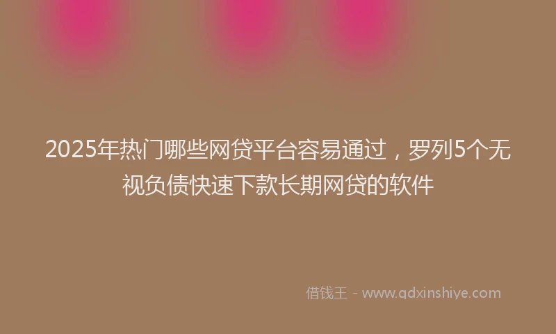2025年热门哪些网贷平台容易通过，罗列5个无视负债快速下款长期网贷的软件