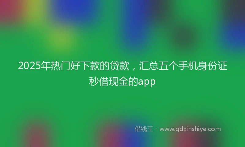 2025年热门好下款的贷款，汇总五个手机身份证秒借现金的app