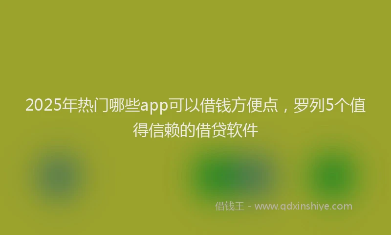 2025年热门哪些app可以借钱方便点，罗列5个值得信赖的借贷软件