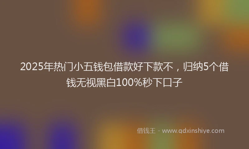 2025年热门小五钱包借款好下款不，归纳5个借钱无视黑白100%秒下口子