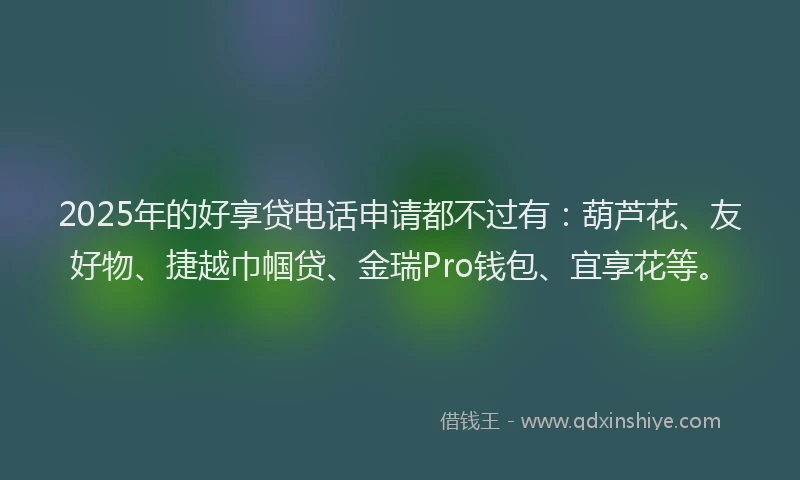 2025年的好享贷电话申请都不过有：葫芦花、友好物、捷越巾帼贷、金瑞Pro钱包、宜享花等。