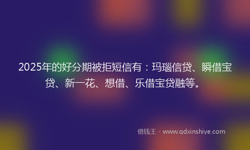 2025年的好分期被拒短信有：玛瑙信贷、瞬借宝贷、新一花、想借、乐借宝贷融等。