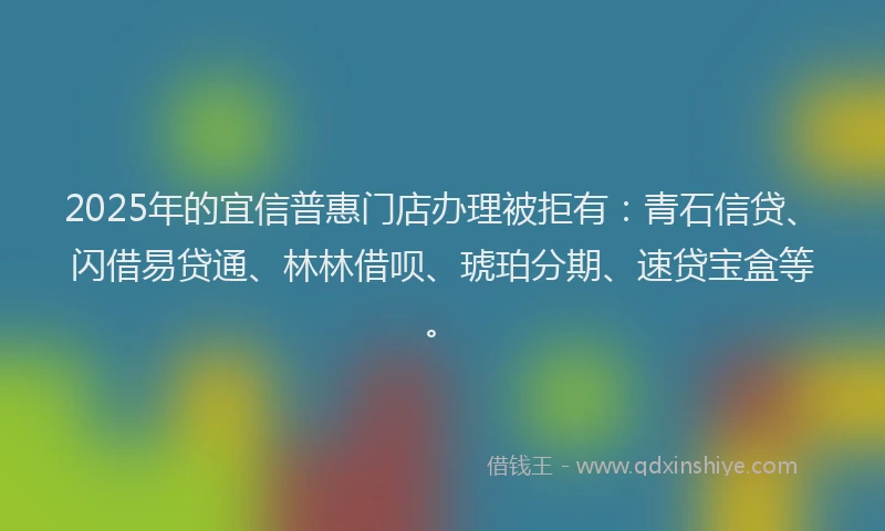 2025年的宜信普惠门店办理被拒有：青石信贷、闪借易贷通、林林借呗、琥珀分期、速贷宝盒等。