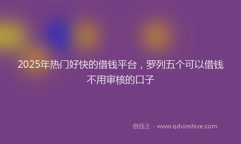 2025年热门好快的借钱平台，罗列五个可以借钱不用审核的口子