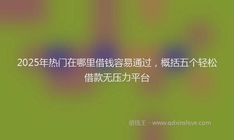 2025年热门在哪里借钱容易通过，概括五个轻松借款无压力平台