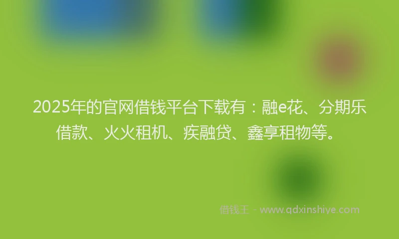 2025年的官网借钱平台下载有：融e花、分期乐借款、火火租机、疾融贷、鑫享租物等。
