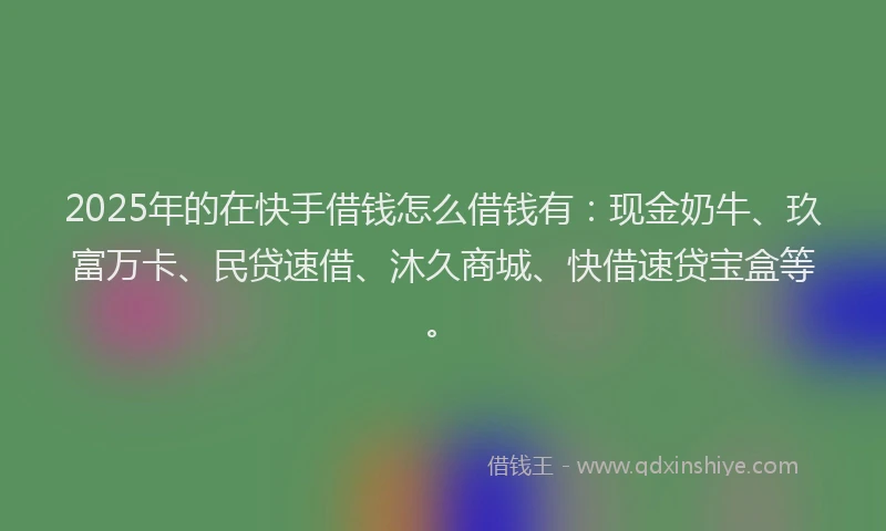 2025年的在快手借钱怎么借钱有：现金奶牛、玖富万卡、民贷速借、沐久商城、快借速贷宝盒等。