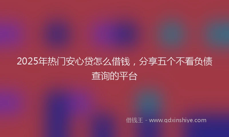 2025年热门安心贷怎么借钱，分享五个不看负债查询的平台