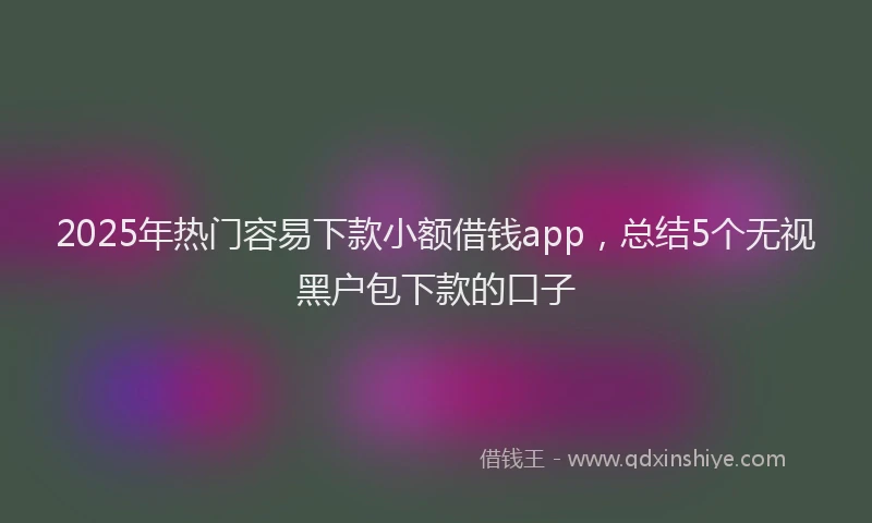2025年热门容易下款小额借钱app，总结5个无视黑户包下款的口子