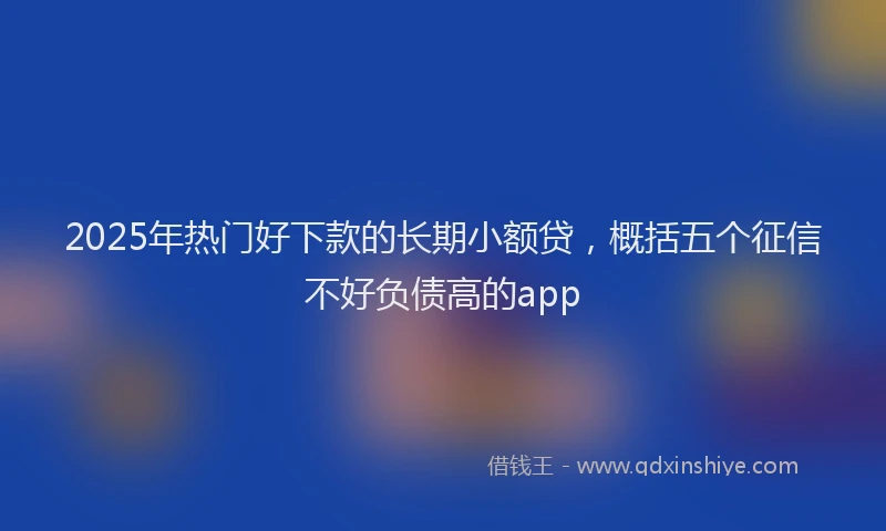 2025年热门好下款的长期小额贷，概括五个征信不好负债高的app