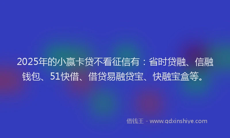 2025年的小赢卡贷不看征信有：省时贷融、信融钱包、51快借、借贷易融贷宝、快融宝盒等。