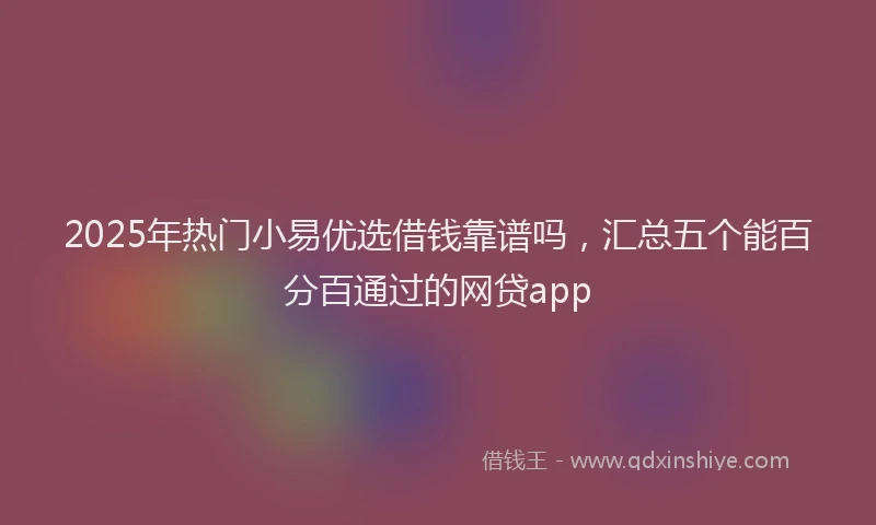 2025年热门小易优选借钱靠谱吗，汇总五个能百分百通过的网贷app