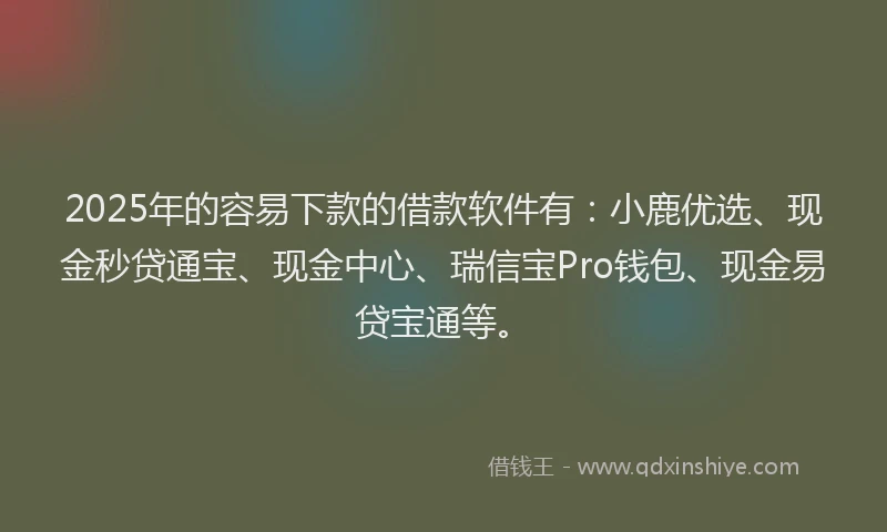 2025年的容易下款的借款软件有：小鹿优选、现金秒贷通宝、现金中心、瑞信宝Pro钱包、现金易贷宝通等。