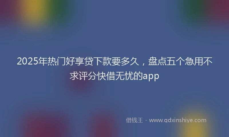 2025年热门好享贷下款要多久,盘点五个急用不求评分快借无忧的app