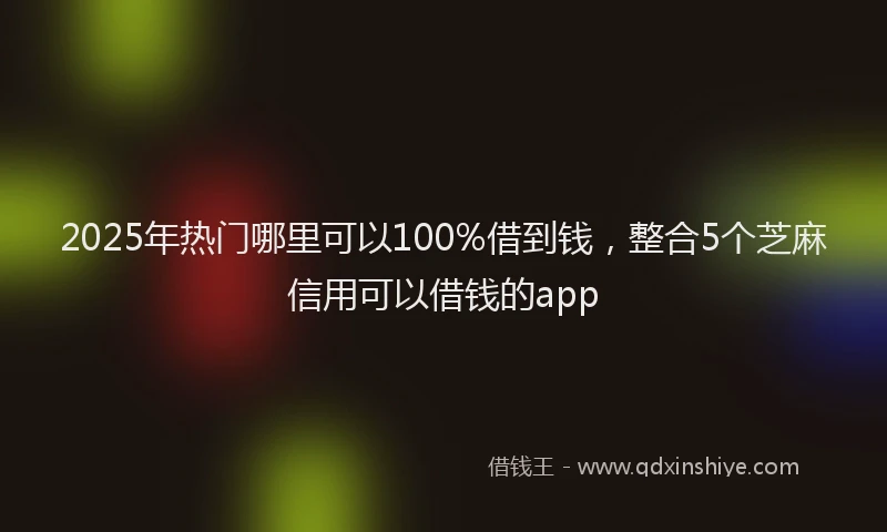 2025年热门哪里可以100%借到钱，整合5个芝麻信用可以借钱的app