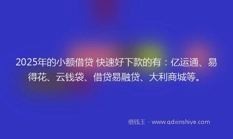 2025年的小额借贷 快速好下款的有:亿运通、易得花、云钱袋、借贷易融贷、大利商城等。