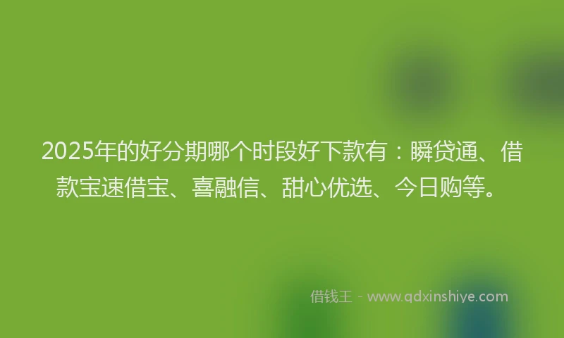 2025年的好分期哪个时段好下款有：瞬贷通、借款宝速借宝、喜融信、甜心优选、今日购等。