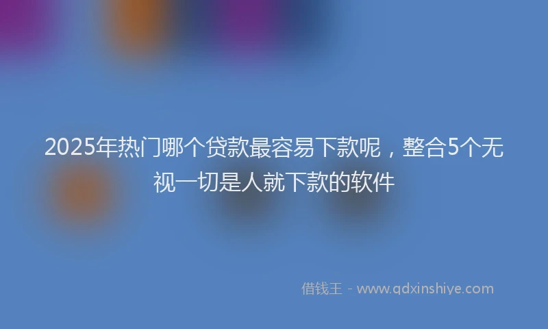 2025年热门哪个贷款最容易下款呢，整合5个无视一切是人就下款的软件
