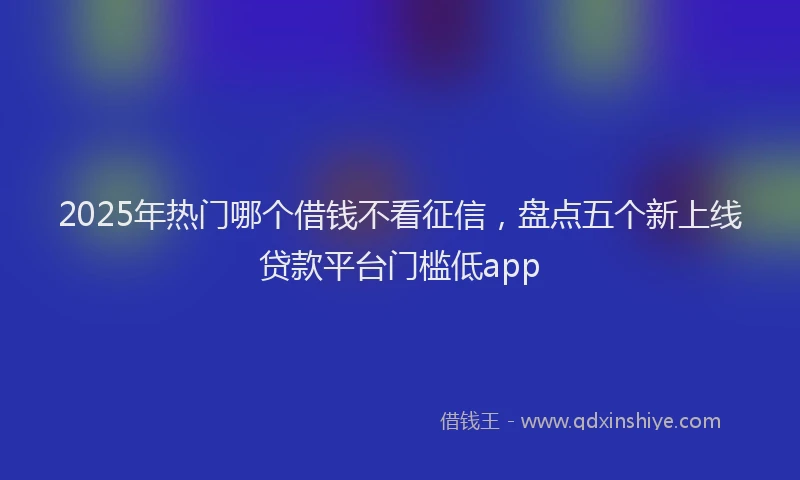 2025年热门哪个借钱不看征信，盘点五个新上线贷款平台门槛低app