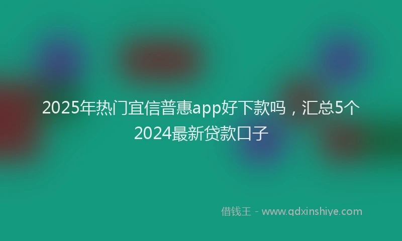 2025年热门宜信普惠app好下款吗，汇总5个2024最新贷款口子