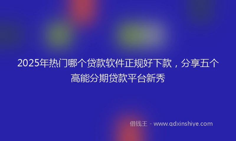 2025年热门哪个贷款软件正规好下款，分享五个高能分期贷款平台新秀