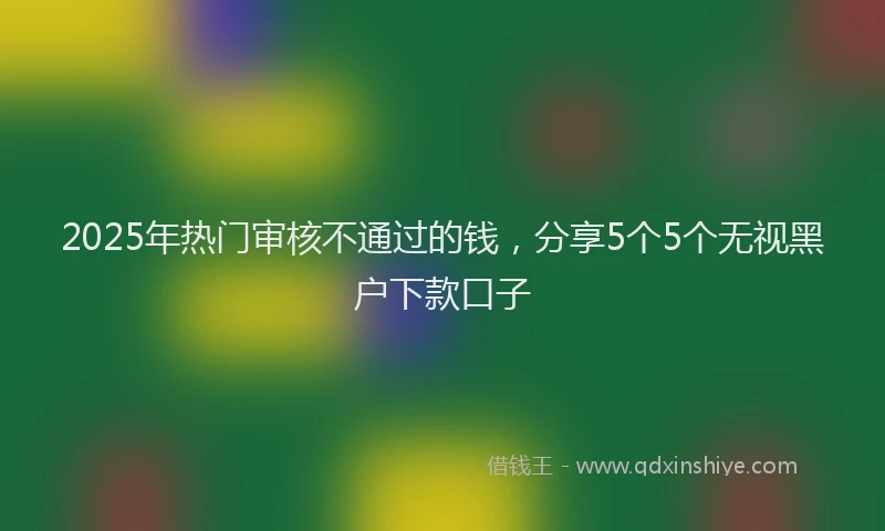 2025年热门审核不通过的钱，分享5个5个无视黑户下款口子