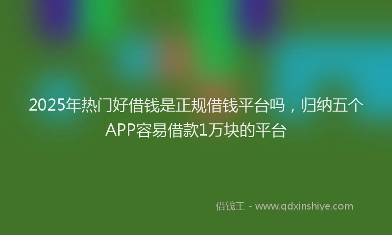 2025年热门好借钱是正规借钱平台吗，归纳五个APP容易借款1万块的平台