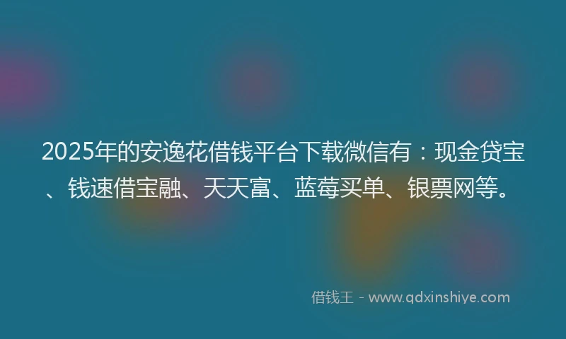 2025年的安逸花借钱平台下载微信有：现金贷宝、钱速借宝融、天天富、蓝莓买单、银票网等。