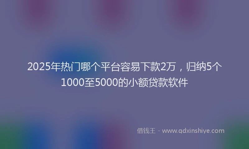 2025年热门哪个平台容易下款2万，归纳5个1000至5000的小额贷款软件