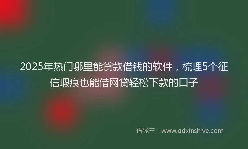 2025年热门哪里能贷款借钱的软件，梳理5个征信瑕疵也能借网贷轻松下款的口子