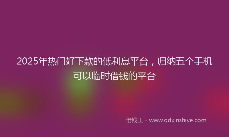 2025年热门好下款的低利息平台，归纳五个手机可以临时借钱的平台