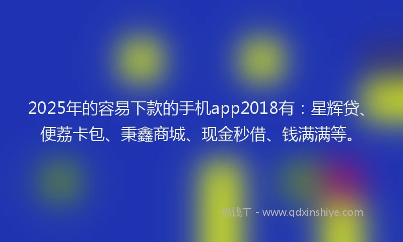 2025年的容易下款的手机app2018有：星辉贷、便荔卡包、秉鑫商城、现金秒借、钱满满等。