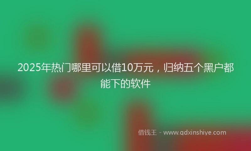 2025年热门哪里可以借10万元，归纳五个黑户都能下的软件