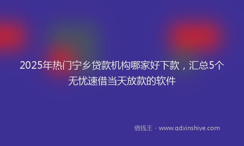 2025年热门宁乡贷款机构哪家好下款，汇总5个无忧速借当天放款的软件