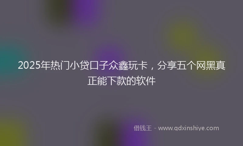 2025年热门小贷口子众鑫玩卡，分享五个网黑真正能下款的软件