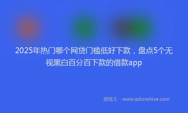 2025年热门哪个网贷门槛低好下款，盘点5个无视黑白百分百下款的借款app